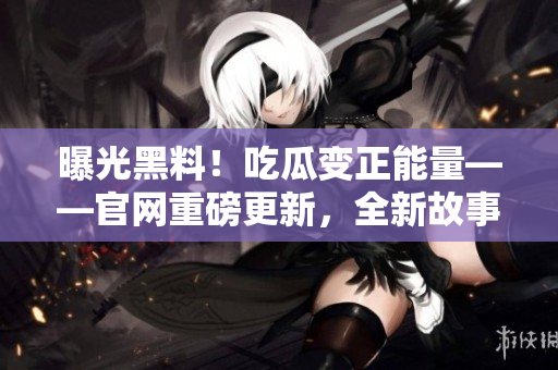 曝光黑料！吃瓜變正能量——官網(wǎng)重磅更新，全新故事揭曉