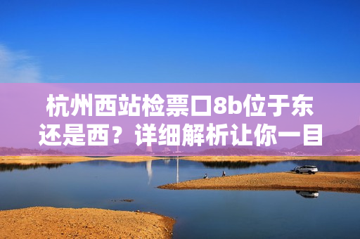 杭州西站檢票口8b位于東還是西？詳細(xì)解析讓你一目了然