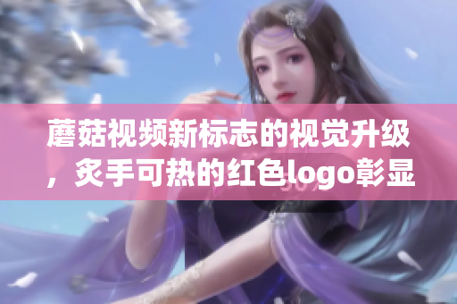 蘑菇視頻新標(biāo)志的視覺升級，炙手可熱的紅色logo彰顯活力力量