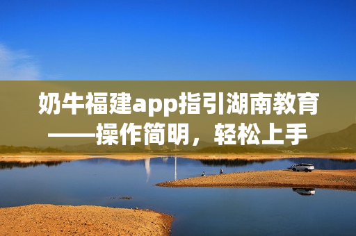 奶牛福建app指引湖南教育——操作簡明，輕松上手