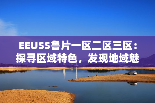 EEUSS魯片一區(qū)二區(qū)三區(qū)：探尋區(qū)域特色，發(fā)現(xiàn)地域魅力