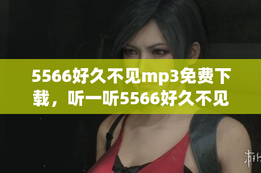5566好久不見mp3免費(fèi)下載，聽一聽5566好久不見免費(fèi)mp3下載 全新版本上線！
