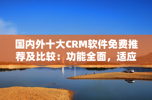 國內(nèi)外十大CRM軟件免費(fèi)推薦及比較：功能全面，適應(yīng)性強(qiáng)