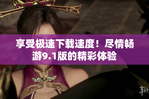 享受極速下載速度！盡情暢游9.1版的精彩體驗