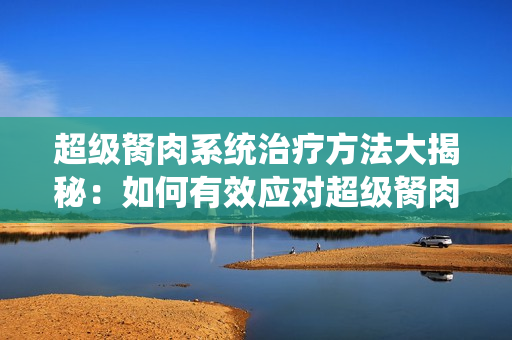 超級(jí)胬肉系統(tǒng)治療方法大揭秘：如何有效應(yīng)對(duì)超級(jí)胬肉系統(tǒng)？