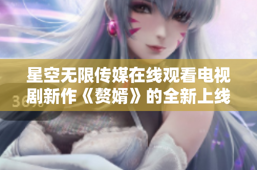 星空無限傳媒在線觀看電視劇新作《贅婿》的全新上線！