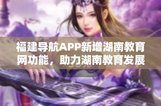 福建導(dǎo)航APP新增湖南教育網(wǎng)功能，助力湖南教育發(fā)展！