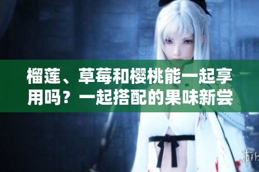 榴蓮、草莓和櫻桃能一起享用嗎？一起搭配的果味新嘗試