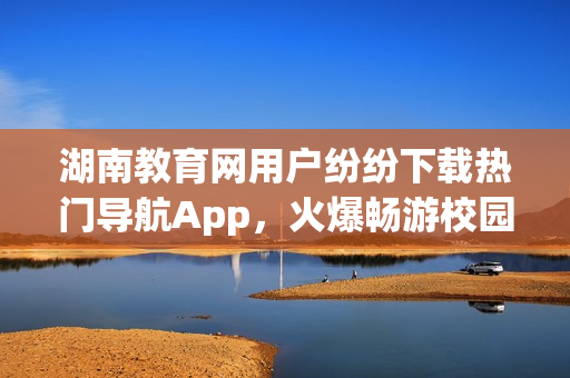 湖南教育網(wǎng)用戶紛紛下載熱門導航App，火爆暢游校園新天地