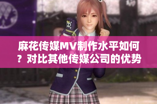 麻花傳媒MV制作水平如何？對比其他傳媒公司的優(yōu)勢分析