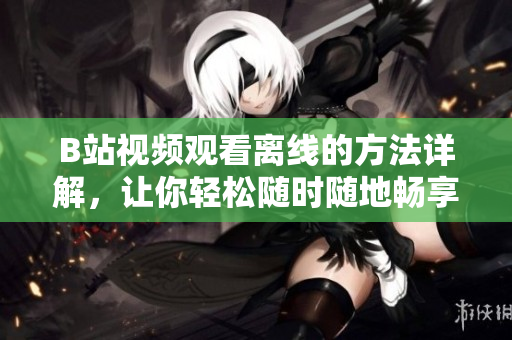 B站視頻觀看離線的方法詳解，讓你輕松隨時(shí)隨地暢享精彩內(nèi)容