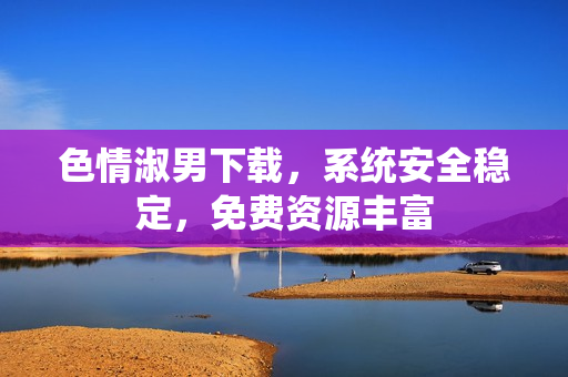 色情淑男下載，系統(tǒng)安全穩(wěn)定，免費資源豐富