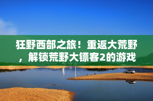 狂野西部之旅！重返大荒野，解鎖荒野大鏢客2的游戲秘籍