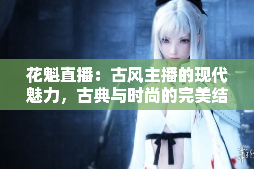 花魁直播：古風(fēng)主播的現(xiàn)代魅力，古典與時(shí)尚的完美結(jié)合