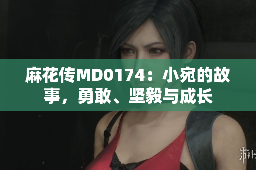麻花傳MD0174：小宛的故事，勇敢、堅(jiān)毅與成長