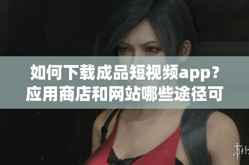 如何下載成品短視頻app？應(yīng)用商店和網(wǎng)站哪些途徑可以獲取？