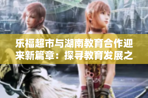 樂(lè)福超市與湖南教育合作迎來(lái)新篇章：探尋教育發(fā)展之路