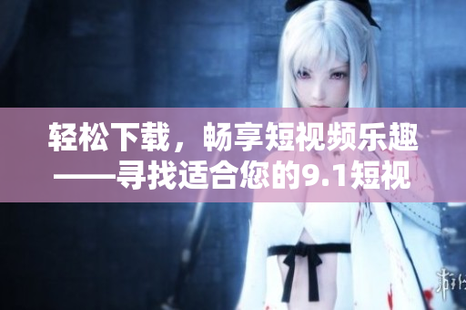 輕松下載，暢享短視頻樂趣——尋找適合您的9.1短視頻下載應(yīng)用
