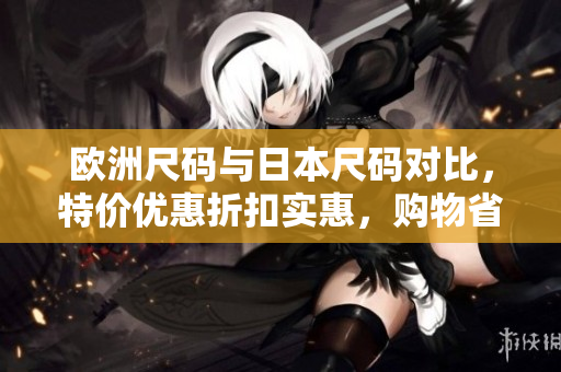 歐洲尺碼與日本尺碼對比，特價優(yōu)惠折扣實惠，購物省錢指南