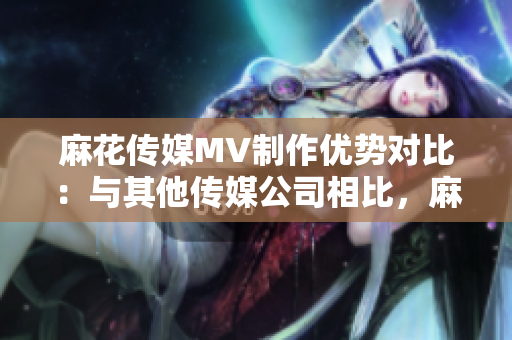 麻花傳媒MV制作優(yōu)勢對比：與其他傳媒公司相比，麻花傳媒在MV制作方面的獨特優(yōu)勢詳解