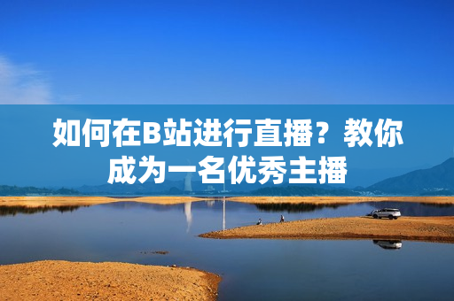 如何在B站進(jìn)行直播？教你成為一名優(yōu)秀主播