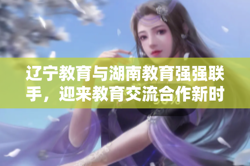遼寧教育與湖南教育強強聯(lián)手，迎來教育交流合作新時代