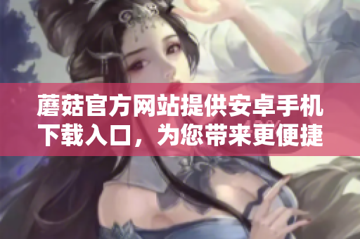 蘑菇官方網(wǎng)站提供安卓手機下載入口，為您帶來更便捷的使用體驗