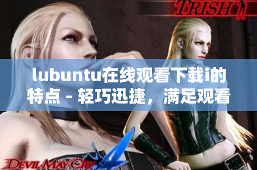lubuntu在線觀看下載i的特點(diǎn) - 輕巧迅捷，滿足觀看及下載需求