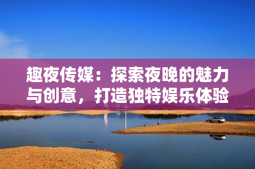 趣夜傳媒：探索夜晚的魅力與創(chuàng)意，打造獨(dú)特娛樂(lè)體驗(yàn)