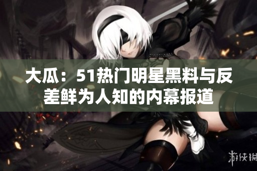 大瓜：51熱門明星黑料與反差鮮為人知的內(nèi)幕報道