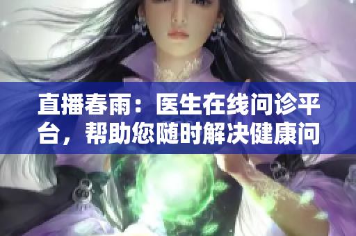 直播春雨：醫(yī)生在線問診平臺，幫助您隨時解決健康問題
