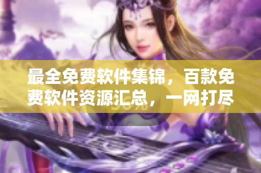 最全免費(fèi)軟件集錦，百款免費(fèi)軟件資源匯總，一網(wǎng)打盡各類優(yōu)質(zhì)免費(fèi)下載軟件