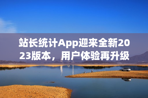 站長(zhǎng)統(tǒng)計(jì)App迎來(lái)全新2023版本，用戶(hù)體驗(yàn)再升級(jí)