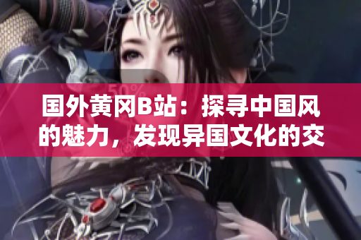 國(guó)外黃岡B站：探尋中國(guó)風(fēng)的魅力，發(fā)現(xiàn)異國(guó)文化的交匯