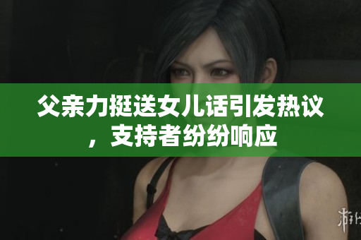 父親力挺送女兒話引發(fā)熱議，支持者紛紛響應