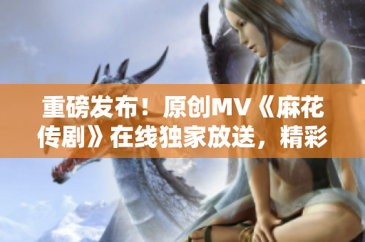 重磅發(fā)布！原創(chuàng)MV《麻花傳劇》在線獨家放送，精彩紛呈，引爆全網！