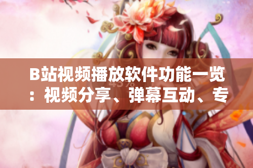 B站視頻播放軟件功能一覽：視頻分享、彈幕互動(dòng)、專題推薦、個(gè)性化推送……