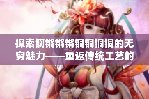 探索錒鏘鏘鏘銅銅銅銅的無(wú)窮魅力——重返傳統(tǒng)工藝的引領(lǐng)者