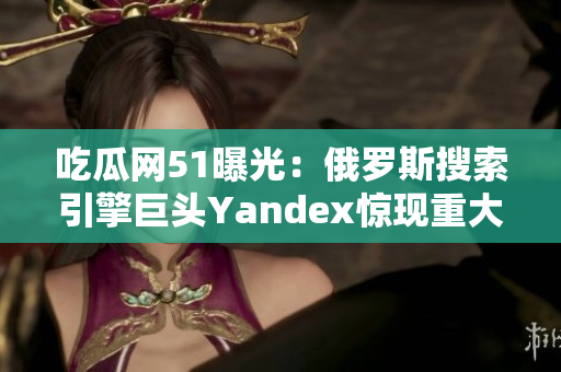 吃瓜網(wǎng)51曝光：俄羅斯搜索引擎巨頭Yandex驚現(xiàn)重大事件！