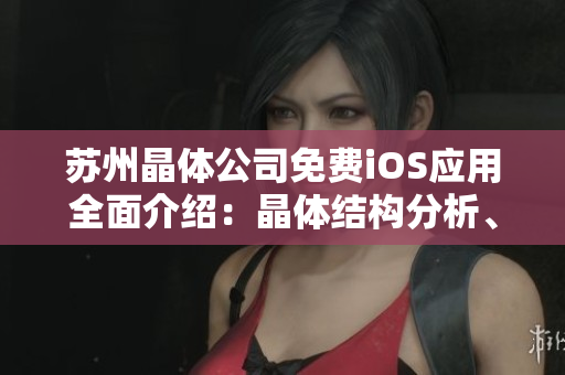蘇州晶體公司免費(fèi)iOS應(yīng)用全面介紹：晶體結(jié)構(gòu)分析、數(shù)據(jù)導(dǎo)入導(dǎo)出及高級工具使用
