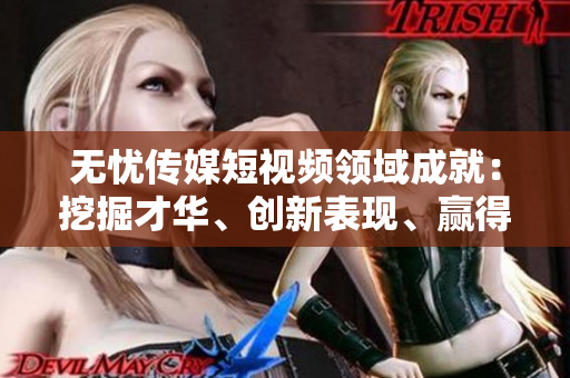 無(wú)憂傳媒短視頻領(lǐng)域成就：挖掘才華、創(chuàng)新表現(xiàn)、贏得關(guān)注