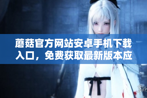 蘑菇官方網(wǎng)站安卓手機下載入口，免費獲取最新版本應(yīng)用程序