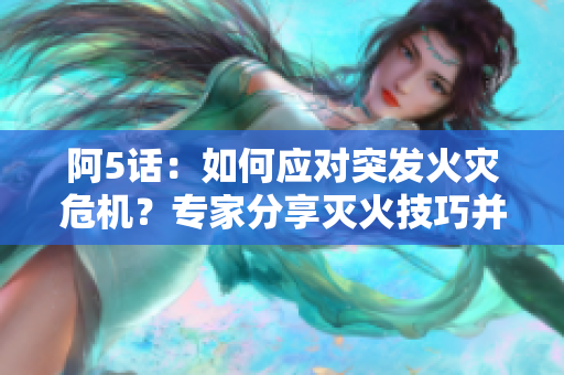 阿5話：如何應對突發(fā)火災危機？專家分享滅火技巧并解讀滅火設備選擇指南
