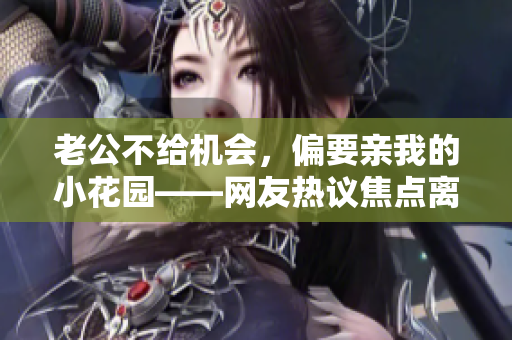 老公不給機(jī)會(huì)，偏要親我的小花園——網(wǎng)友熱議焦點(diǎn)離奇新聞