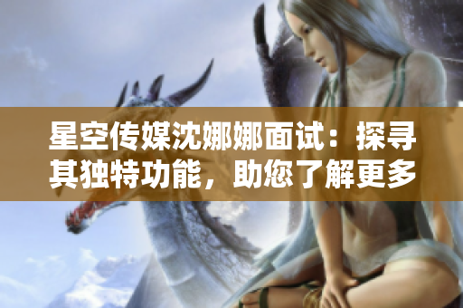 星空傳媒沈娜娜面試：探尋其獨(dú)特功能，助您了解更多