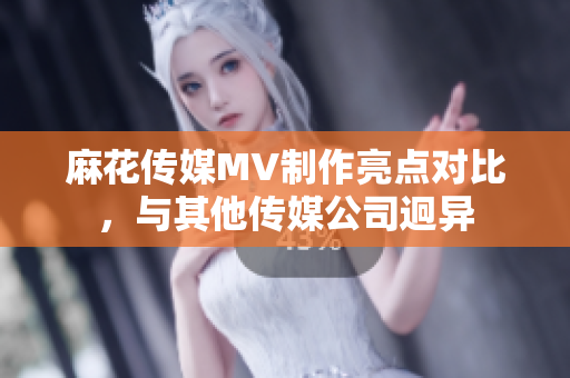 麻花傳媒MV制作亮點(diǎn)對(duì)比，與其他傳媒公司迥異
