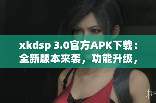 xkdsp 3.0官方APK下載：全新版本來襲，功能升級，立即體驗(yàn)最新功能