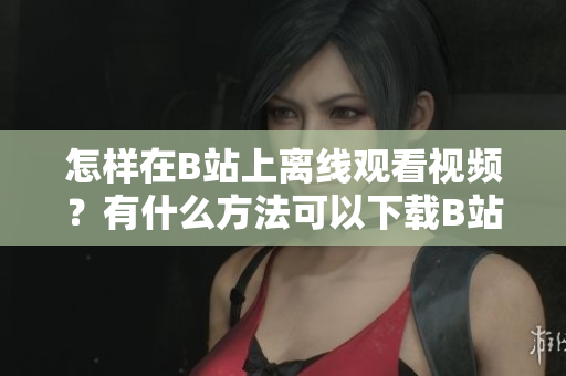 怎樣在B站上離線觀看視頻？有什么方法可以下載B站視頻到本地觀看？