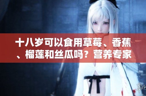 十八歲可以食用草莓、香蕉、榴蓮和絲瓜嗎？營養(yǎng)專家揭秘這些水果的適宜年齡