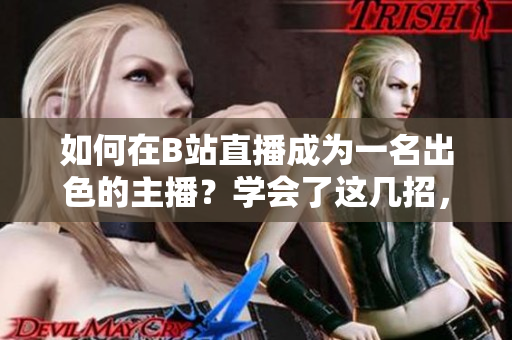如何在B站直播成為一名出色的主播？學(xué)會了這幾招，讓你的直播像春雨一樣清新自然